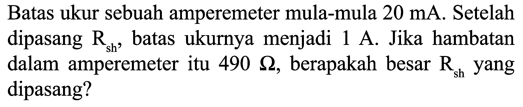 Batas ukur sebuah amperemeter mula-mula  20 ~mA . Setelah dipasang  R_(sh) , batas ukurnya menjadi  1 ~A . Jika hambatan dalam amperemeter itu  490 Omega , berapakah besar  R_(sh)  yang dipasang?