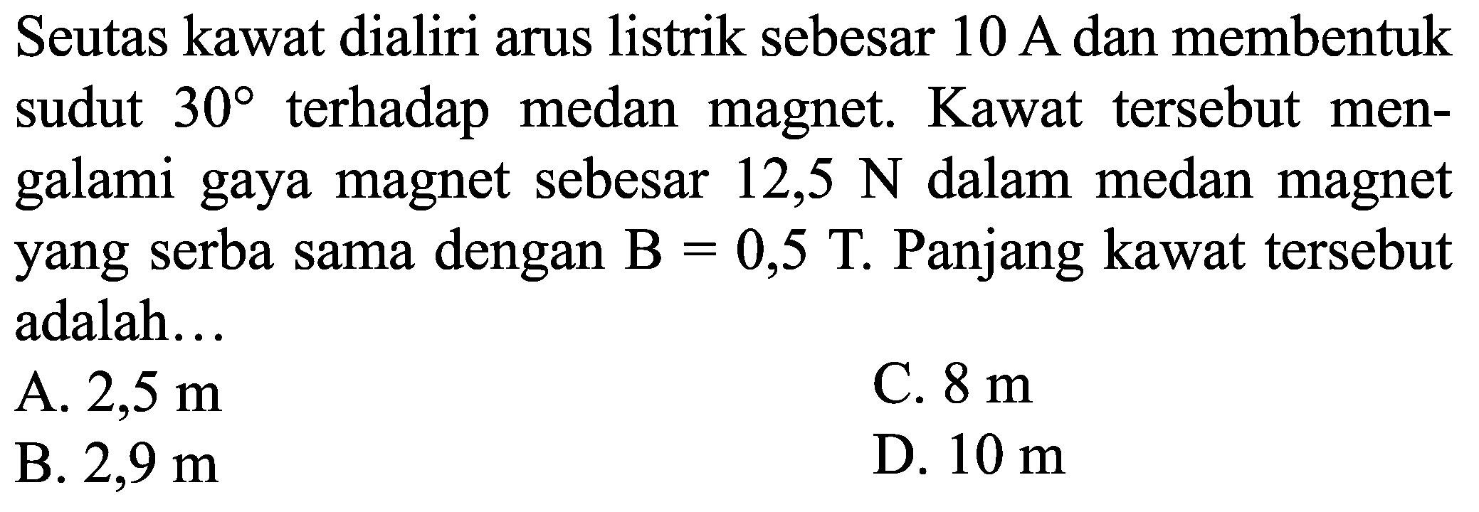 Seutas kawat dialiri arus listrik sebesar  10 A  dan membentuk sudut  30  terhadap medan magnet. Kawat tersebut mengalami gaya magnet sebesar 12,5  N  dalam medan magnet yang serba sama dengan  B=0,5 T . Panjang kawat tersebut adalah...
A.  2,5 m 
C.  8 m 
B.  2,9 m 
D.  10 m 