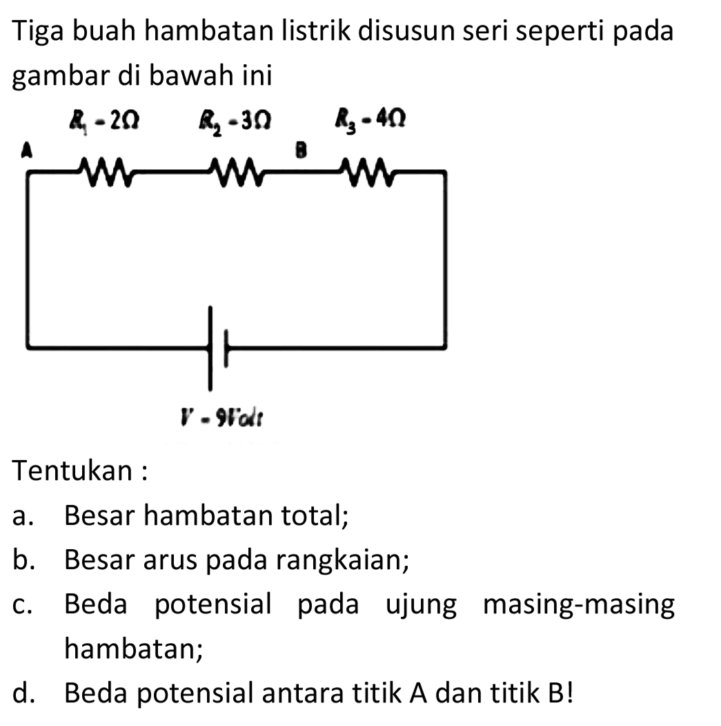 Tiga buah hambatan listrik disusun seri seperti pada gambar di bawah ini
Tentukan :
a. Besar hambatan total;
b. Besar arus pada rangkaian;
c. Beda potensial pada ujung masing-masing hambatan;
d. Beda potensial antara titik A dan titik B!