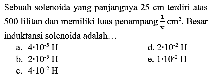 Sebuah solenoida yang panjangnya  25 cm  terdiri atas 500 lilitan dan memiliki luas penampang  (1)/(pi) cm^(2) . Besar induktansi solenoida adalah...