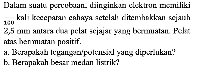 Dalam suatu percobaan, diinginkan elektron memiliki 1/100 kali kecepatan cahaya setelah ditembakkan sejauh 2,5 mm antara dua pelat sejajar yang bermuatan. Pelat atas bermuatan positif.
a. Berapakah tegangan/potensial yang diperlukan?
b. Berapakah besar medan listrik?