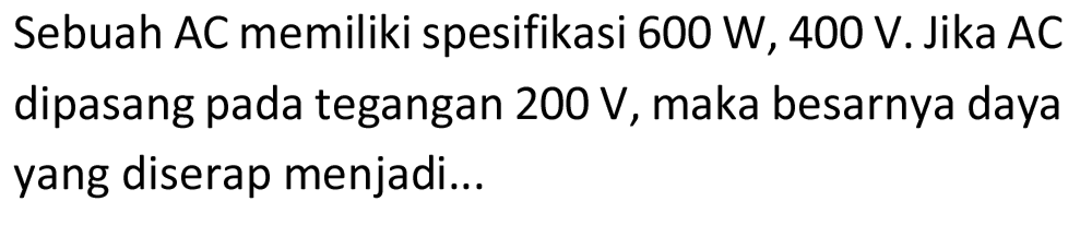 Sebuah AC memiliki spesifikasi 600 W, 400 V. Jika AC dipasang pada tegangan  200 V , maka besarnya daya yang diserap menjadi...