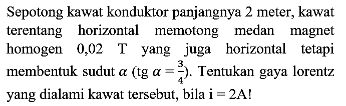 Sepotong kawat konduktor panjangnya 2 meter, kawat terentang horizontal memotong medan magnet homogen  0,02 T  yang juga horizontal tetapi membentuk sudut  a(tg a=(3)/(4)) . Tentukan gaya lorentz yang dialami kawat tersebut, bila  i=2 A  !