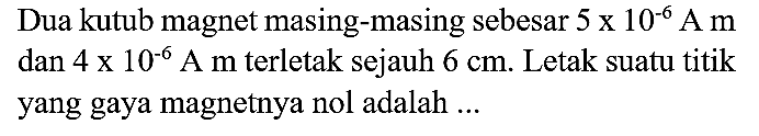 Dua kutub magnet masing-masing sebesar  5 x 10^(-6) A m  dan  4 x 10^(-6) A  m terletak sejauh  6 cm . Letak suatu titik yang gaya magnetnya nol adalah ...