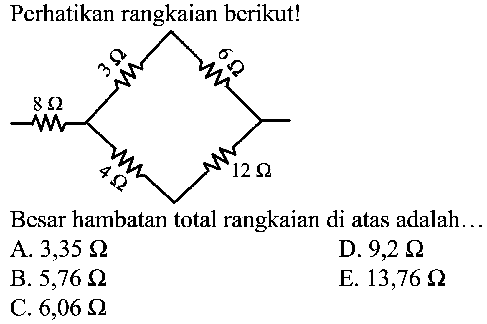 Perhatikan rangkaian berikut!
3 Ohm 6 Ohm 8 Ohm 4 Ohm 12 Ohm
Besar hambatan total rangkaian di atas adalah...
A.  3,35 Omega 
D.  9,2 Omega 
B.  5,76 Omega 
E.  13,76 Omega 
C.  6,06 Omega 