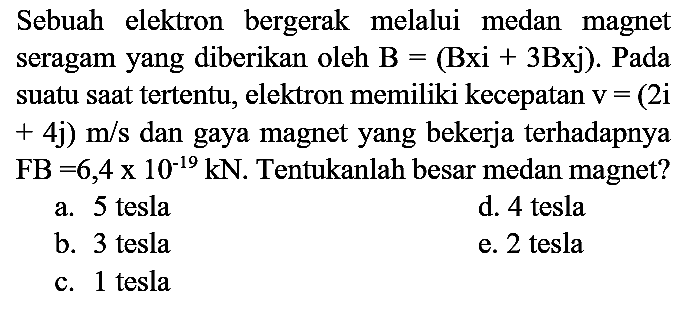 Sebuah elektron bergerak melalui medan magnet seragam yang diberikan oleh  B=(Bxi+3 Bxj) . Pada suatu saat tertentu, elektron memiliki kecepatan  v=(2 i   +4 j) m / s  dan gaya magnet yang bekerja terhadapnya  FB=6,4 x 10^(-19) kN . Tentukanlah besar medan magnet?