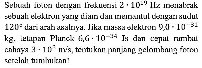 Sebuah foton dengan frekuensi 2 . 10^19 Hz menabrak sebuah elektron yang diam dan memantul dengan sudut 120 dari arah asalnya. Jika massa elektron 9,0.10^(-31) kg, tetapan Planck 6,6.10^(-34) Js dan cepat rambat cahaya 3.10^8 m/s, tentukan panjang gelombang foton setelah tumbukan!