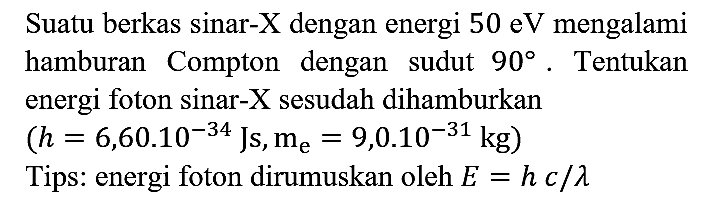 Suatu berkas sinar-X  dengan energi 50 eV mengalami hamburan Compton dengan sudut 90. Tentukan energi foton sinar-X  sesudah dihamburkan (h=6,60.10^(-34) Js, me=9,0.10^(-31) kg) 
Tips: energi foton dirumuskan oleh  E=hc/lambda