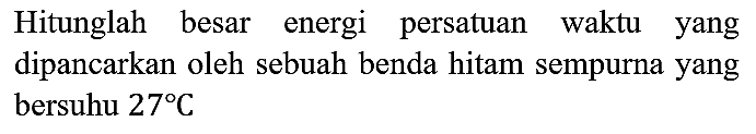 Hitunglah besar energi persatuan waktu yang dipancarkan oleh sebuah benda hitam sempurna yang bersuhu 27 C