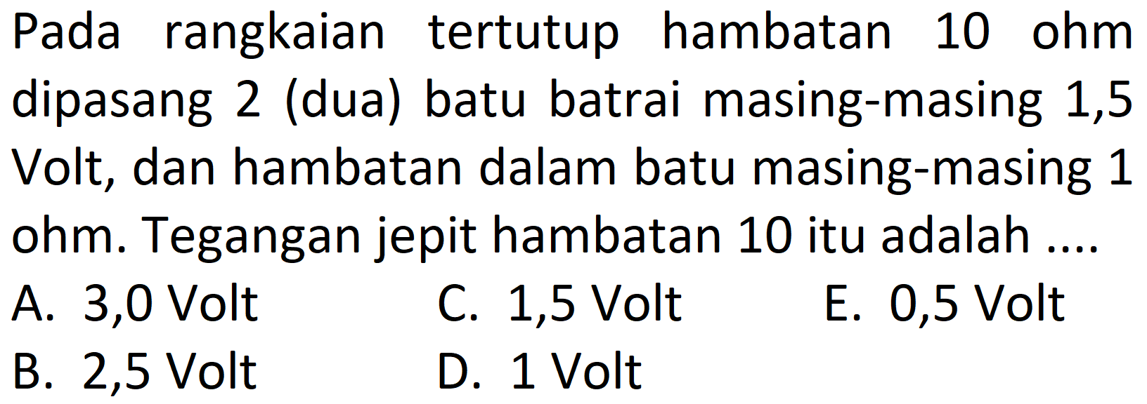 Pada rangkaian tertutup hambatan 10 ohm dipasang 2 (dua) batu batrai masing-masing 1,5 Volt, dan hambatan dalam batu masing-masing 1 ohm. Tegangan jepit hambatan 10 itu adalah ....
