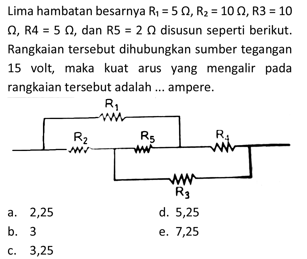 Lima hambatan besarnya  R_(1)=5 Omega, R_(2)=10 Omega, R 3=10   Omega, R 4=5 Omega , dan  R 5=2 Omega  disusun seperti berikut. Rangkaian tersebut dihubungkan sumber tegangan 15 volt, maka kuat arus yang mengalir pada rangkaian tersebut adalah ... ampere.