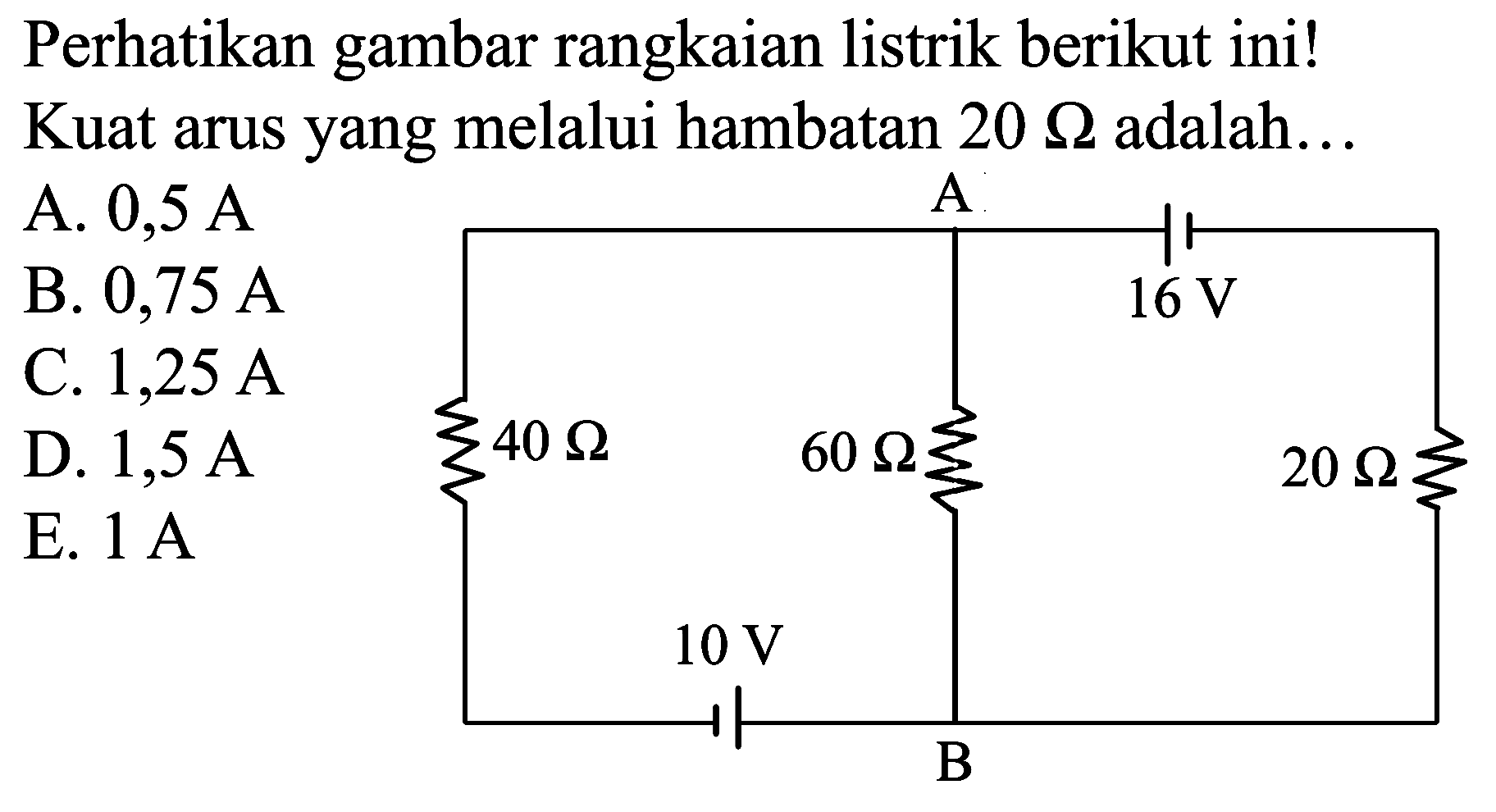 Perhatikan gambar rangkaian listrik berikut ini! Kuat arus yang melalui hambatan  20 Omega  adalah...
A.  0,5 ~A 
B.  0,75 ~A 
C.  1,25 ~A 
D.  1,5 ~A 
E.  1 ~A 