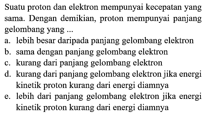 Suatu proton dan elektron mempunyai kecepatan yang sama. Dengan demikian, proton mempunyai panjang gelombang yang ...
a. lebih besar daripada panjang gelombang elektron
b. sama dengan panjang gelombang elektron
c. kurang dari panjang gelombang elektron
d. kurang dari panjang gelombang elektron jika energi kinetik proton kurang dari energi diamnya
e. lebih dari panjang gelombang elektron jika energi kinetik proton kurang dari energi diamnya