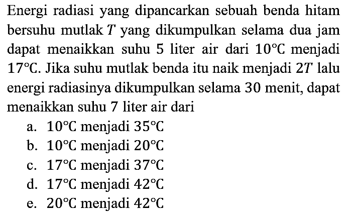 Energi radiasi yang dipancarkan sebuah benda hitam bersuhu mutlak T yang dikumpulkan selama dua jam dapat menaikkan suhu 5 liter air dari 10 C menjadi 17 C. Jika suhu mutlak benda itu naik menjadi 2T lalu energi radiasinya dikumpulkan selama 30 menit, dapat menaikkan suhu 7 liter air dari
a. 10 C menjadi 35 C 
b. 10 C menjadi 20 C 
c. 17 C menjadi 37 C 
d. 17 C menjadi 42 C 
e. 20 C menjadi 42 C