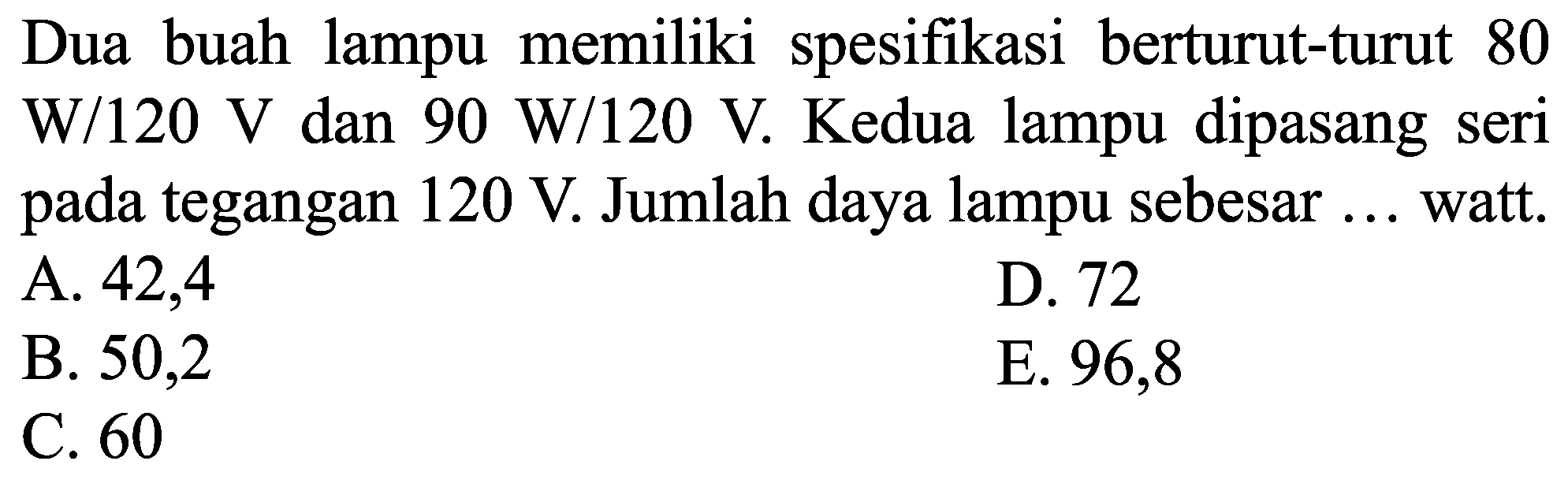 Dua buah lampu memiliki spesifikasi berturut-turut 80  W / 120 ~V  dan  90 ~W / 120 ~V . Kedua lampu dipasang seri pada tegangan  120 ~V . Jumlah daya lampu sebesar ... watt.
A. 42,4
D. 72
B. 50,2
E. 96,8
C. 60