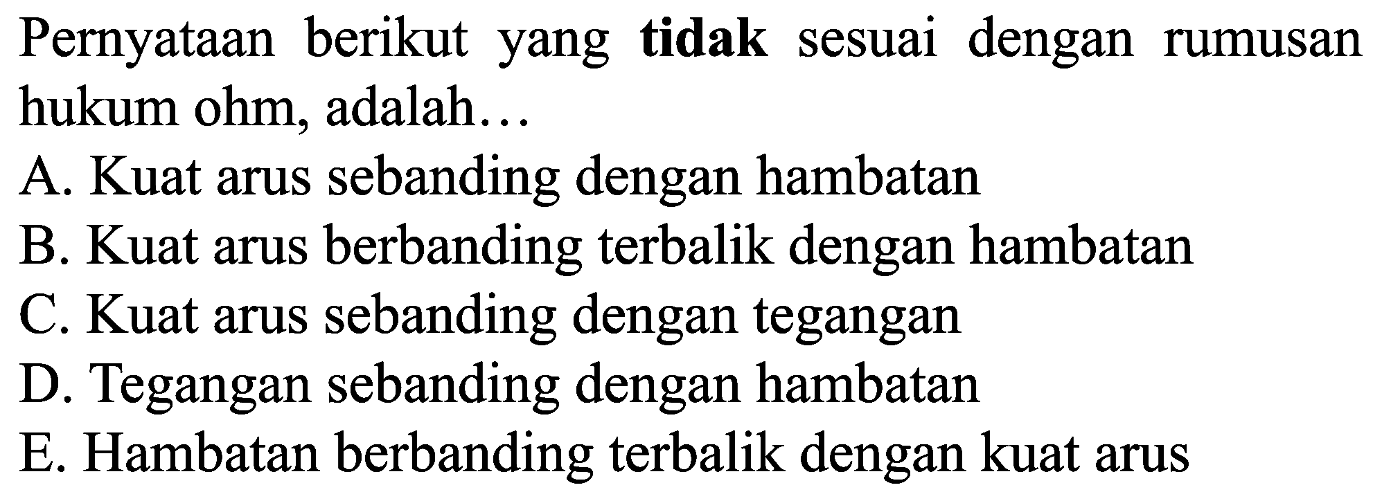 Pernyataan berikut yang tidak sesuai dengan rumusan hukum ohm, adalah...
A. Kuat arus sebanding dengan hambatan
B. Kuat arus berbanding terbalik dengan hambatan
C. Kuat arus sebanding dengan tegangan
D. Tegangan sebanding dengan hambatan
E. Hambatan berbanding terbalik dengan kuat arus