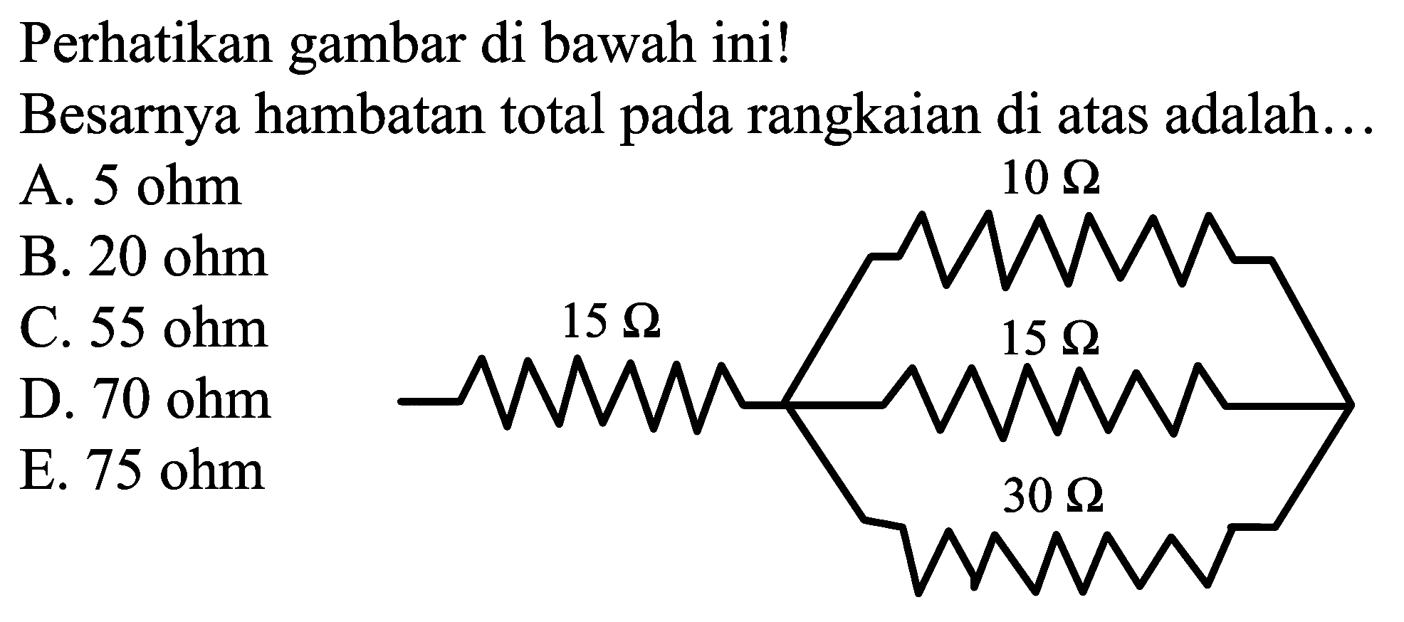 Perhatikan gambar di bawah ini!
10 Ohm 15 Ohm 15 Ohm 30 Ohm
Besarnya hambatan total pada rangkaian di atas adalah...
A.  5 ohm 
B.  20 ohm 
C.  55 ohm 
D.  70 ohm 
E.  75 ohm 