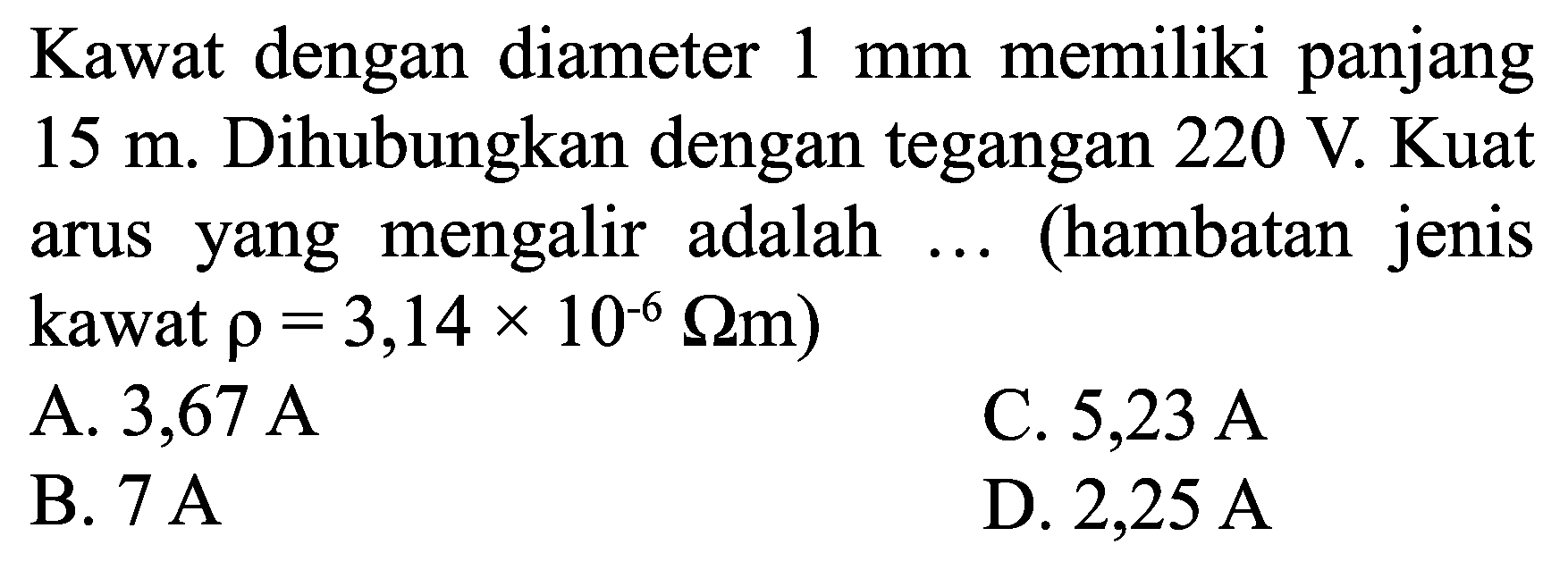 Kawat dengan diameter  1 ~mm  memiliki panjang  15 m . Dihubungkan dengan tegangan  220 ~V . Kuat arus yang mengalir adalah ... (hambatan jenis kawat  rho=3,14 x 10^(-6) Omega m  )
A. 3,67 A
C.  5,23 ~A 
B.  7 ~A 
D.  2,25 ~A 