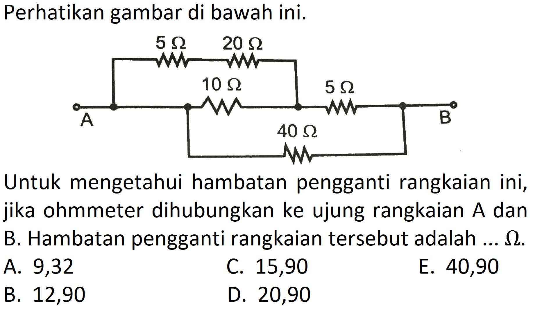 Perhatikan gambar di bawah ini. 
5 ohm 20 ohm 10 ohm 5 ohm A B 40 ohm 
Untuk mengetahui hambatan pengganti rangkaian ini, jika ohmmeter dihubungkan ke ujung rangkaian A dan B. Hambatan pengganti rangkaian tersebut adalah ... ohm. A. 9,32 C. 15,90 E. 40,90 B. 12,90 D. 20,90