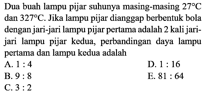 Dua buah lampu pijar suhunya masing-masing 27 C dan 327 C. Jika lampu pijar dianggap berbentuk bola dengan jari-jari lampu pijar pertama adalah 2 kali jari-jari lampu pijar kedua, perbandingan daya lampu pertama dan lampu kedua adalah
