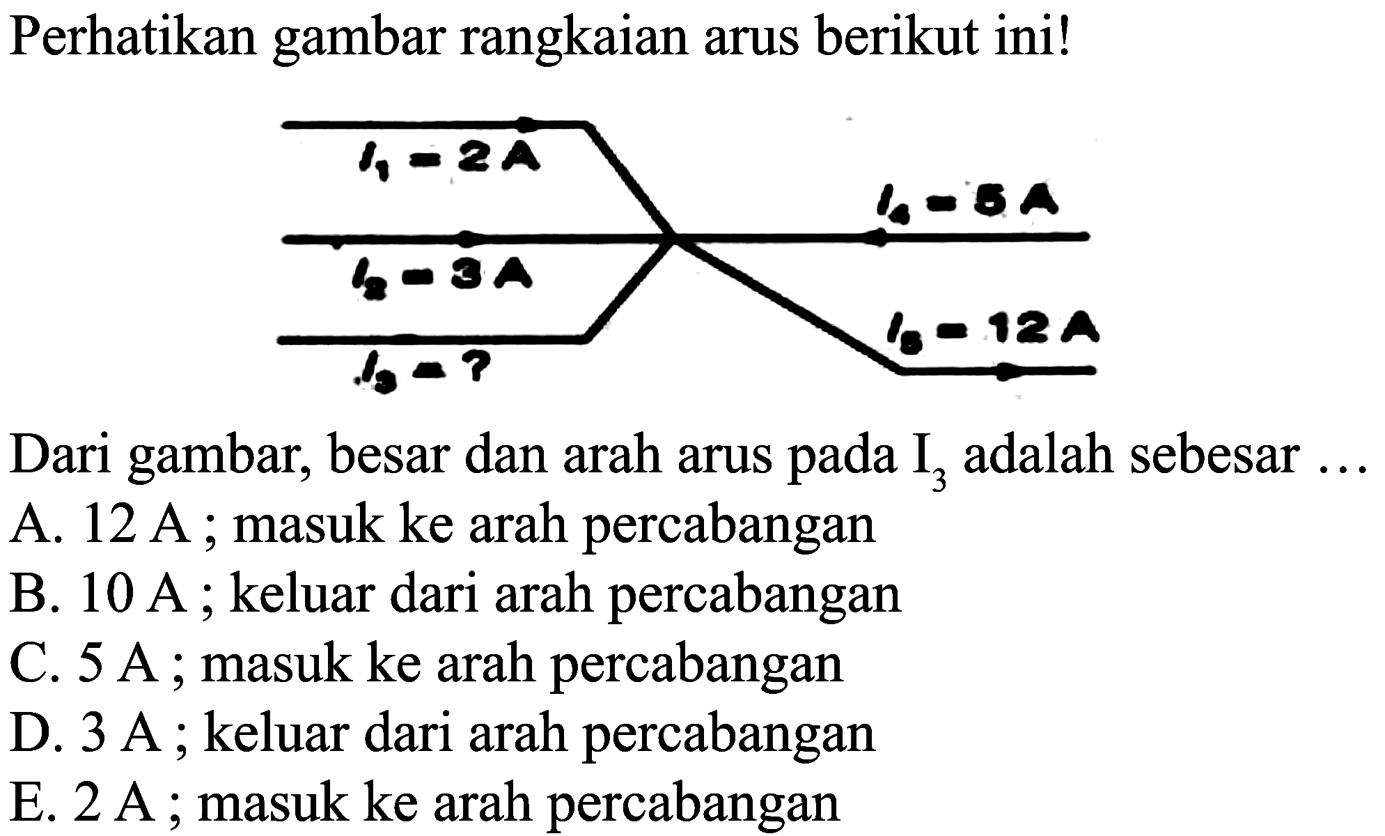 Perhatikan gambar rangkaian arus berikut ini!
Dari gambar, besar dan arah arus pada  I_(3)  adalah sebesar ...
A.  12 ~A ; masuk ke arah percabangan
B.  10 ~A ; keluar dari arah percabangan
C.  5 ~A ; masuk ke arah percabangan
D.  3 ~A ; keluar dari arah percabangan
E.  2 ~A ; masuk ke arah percabangan