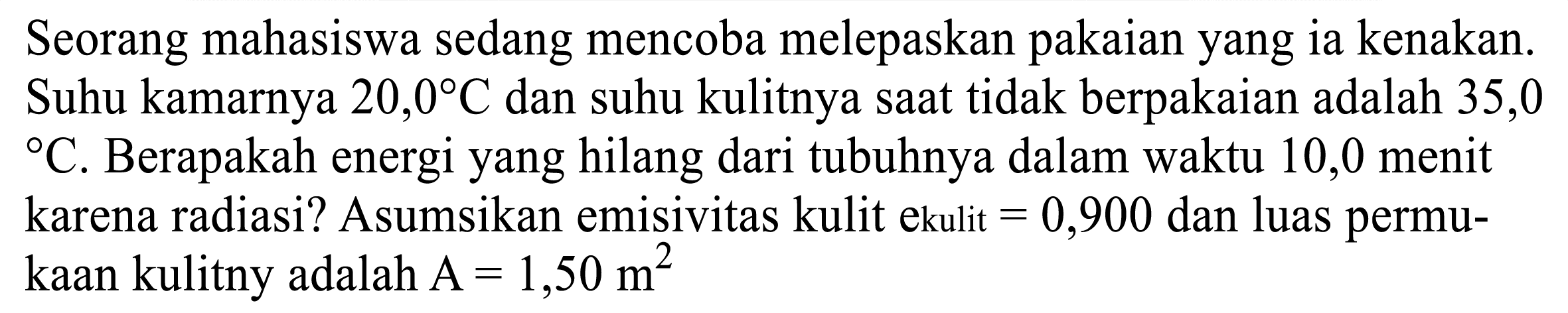 Seorang mahasiswa sedang mencoba melepaskan pakaian yang ia kenakan. Suhu kamarnya  20,0 C  dan suhu kulitnya saat tidak berpakaian adalah 35,0  { ) C . Berapakah energi yang hilang dari tubuhnya dalam waktu 10,0 menit karena radiasi? Asumsikan emisivitas kulit ekulit  =0,900  dan luas permukaan kulitny adalah  A=1,50 m^(2)