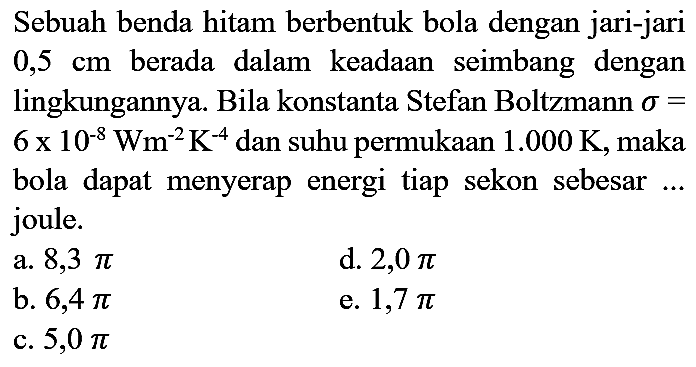 Sebuah benda hitam berbentuk bola dengan jari-jari 0,5 cm berada dalam keadaan seimbang dengan lingkungannya. Bila konstanta Stefan Boltzmann sigma =  6 x 10^(-8) Wm^(-2) K^(-4) dan suhu permukaan 1.000 K, maka bola dapat menyerap energi tiap sekon sebesar ... joule.
