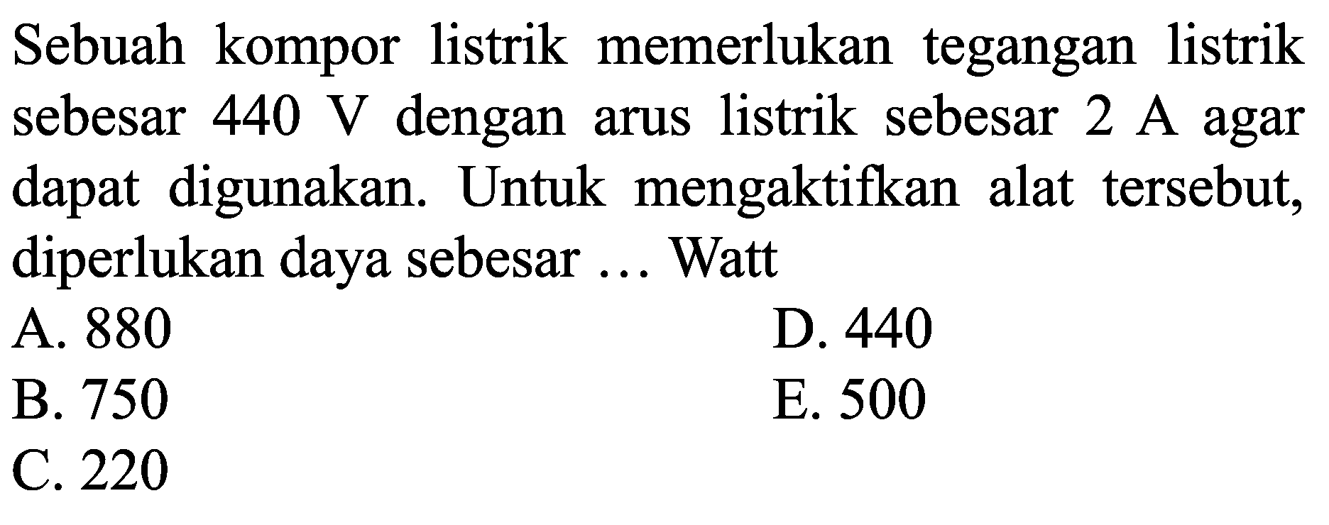 Sebuah kompor listrik memerlukan tegangan listrik sebesar  440 ~V  dengan arus listrik sebesar  2 ~A  agar dapat digunakan. Untuk mengaktifkan alat tersebut, diperlukan daya sebesar ... Watt
A. 880
D. 440
B. 750
E. 500
C. 220