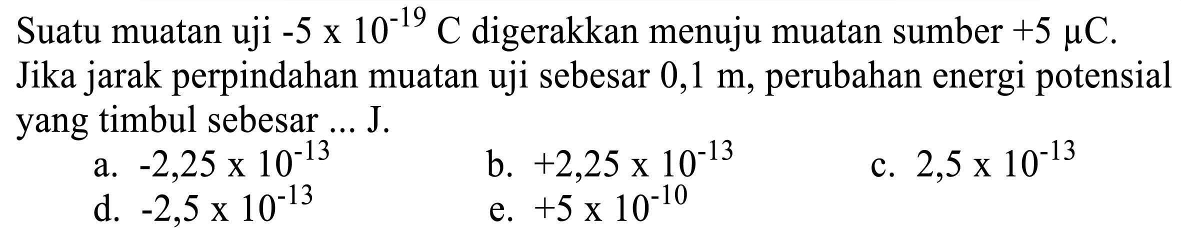 Suatu muatan uji  -5 x 10^(-19) C  digerakkan menuju muatan sumber  +5 mu C . Jika jarak perpindahan muatan uji sebesar  0,1 m , perubahan energi potensial yang timbul sebesar ... J.
a.  -2,25 x 10^(-13) 
b.  +2,25 x 10^(-13) 
c.  2,5 x 10^(-13) 
d.  -2,5 x 10^(-13) 
e.  +5 x 10^(-10) 