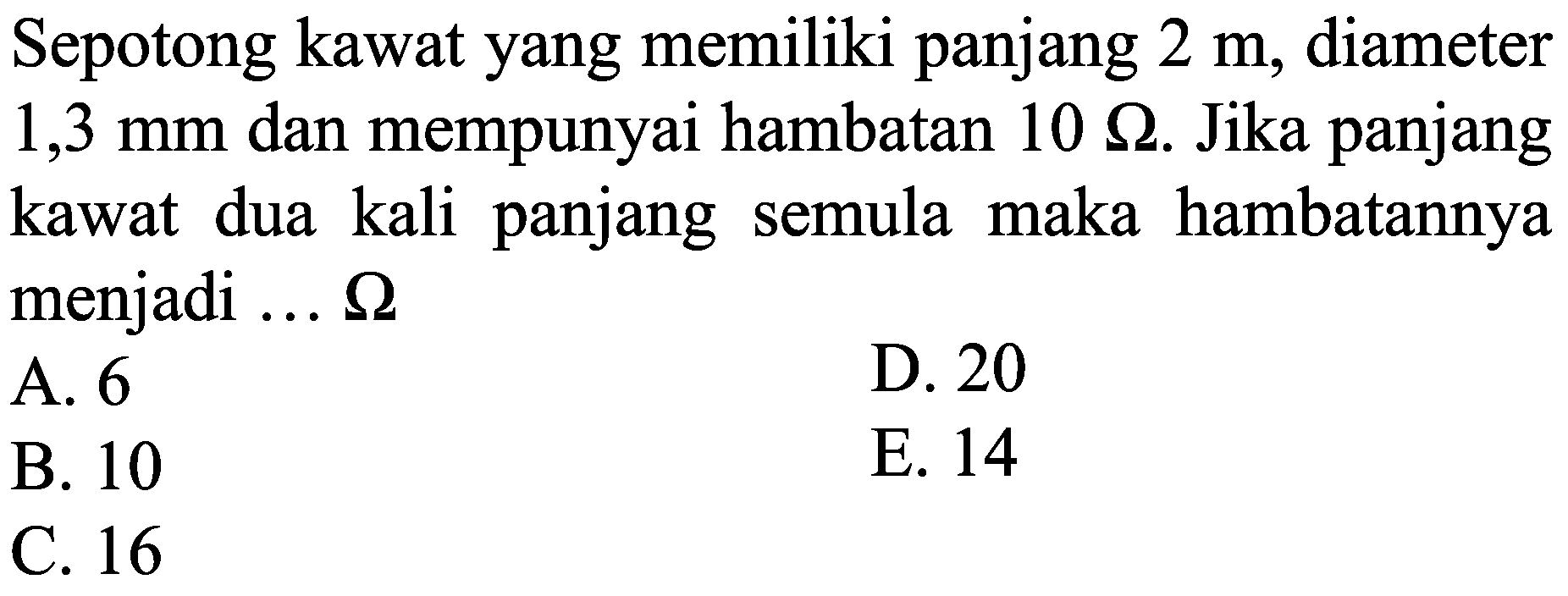 Sepotong kawat yang memiliki panjang  2 m , diameter  1,3 ~mm  dan mempunyai hambatan  10 Omega . Jika panjang kawat dua kali panjang semula maka hambatannya menjadi ...  Omega 
A. 6
D. 20
B. 10
E. 14
C. 16