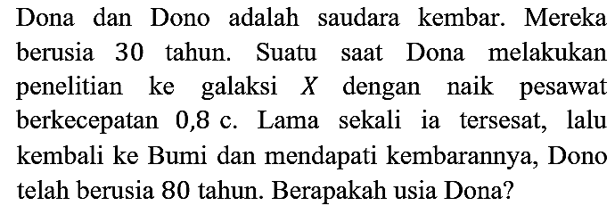 Dona dan Dono adalah saudara kembar. Mereka berusia 30 tahun. Suatu saat Dona melakukan penelitian ke galaksi X dengan naik pesawat berkecepatan 0,8 c . Lama sekali ia tersesat, lalu kembali ke Bumi dan mendapati kembarannya, Dono telah berusia 80 tahun. Berapakah usia Dona?