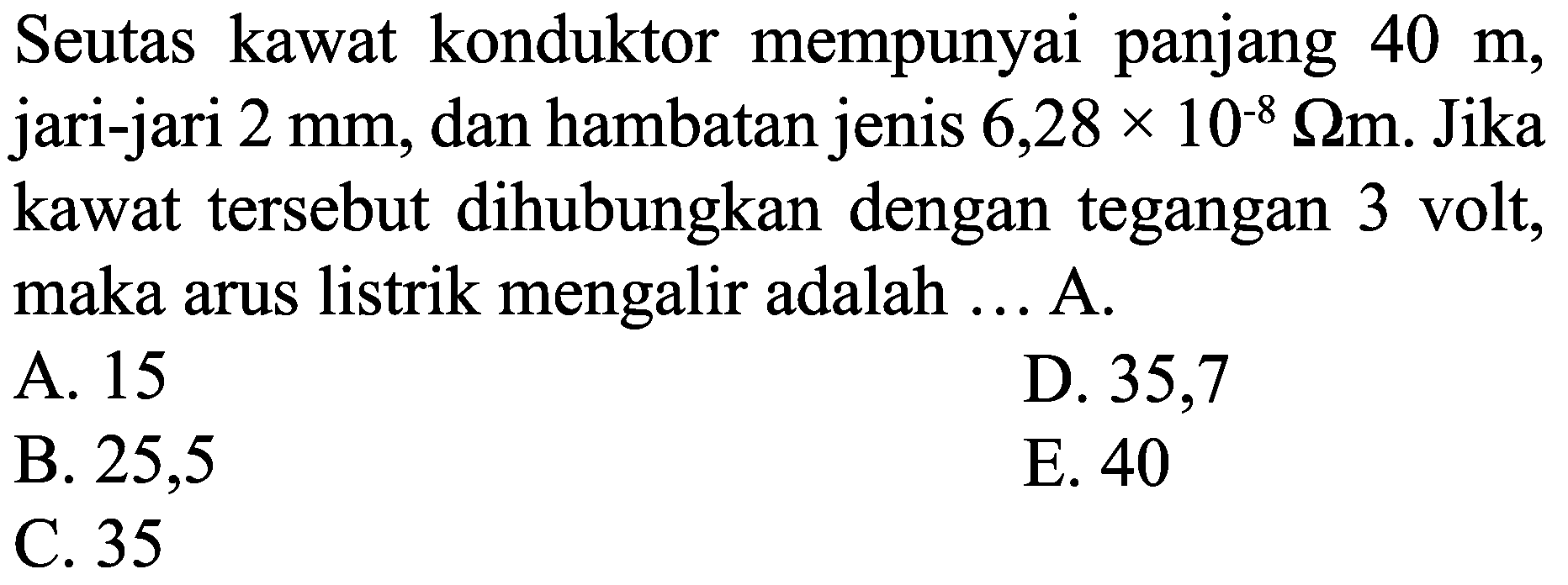 Seutas kawat konduktor mempunyai panjang  40 m , jari-jari  2 ~mm , dan hambatan jenis  6,28 x 10^(-8) Omega m . Jika kawat tersebut dihubungkan dengan tegangan 3 volt, maka arus listrik mengalir adalah ... A.
A. 15
D. 35,7
B. 25,5
E. 40
C. 35