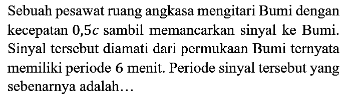 Sebuah pesawat ruang angkasa mengitari Bumi dengan kecepatan 0,5c sambil memancarkan sinyal ke Bumi. Sinyal tersebut diamati dari permukaan Bumi ternyata memiliki periode 6 menit. Periode sinyal tersebut yang sebenarnya adalah...