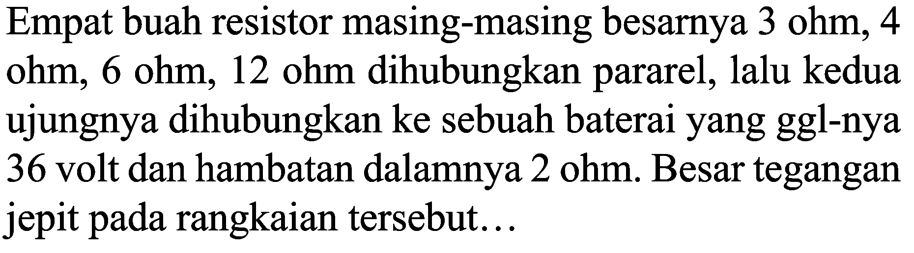 Empat buah resistor masing-masing besarnya  3 ohm, 4  ohm, 6 ohm, 12 ohm dihubungkan pararel, lalu kedua ujungnya dihubungkan ke sebuah baterai yang ggl-nya 36 volt dan hambatan dalamnya  2 ohm . Besar tegangan jepit pada rangkaian tersebut...