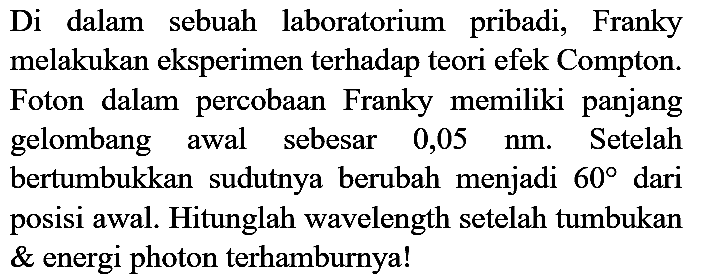 Di dalam sebuah laboratorium pribadi, Franky melakukan eksperimen terhadap teori efek Compton. Foton dalam percobaan Franky memiliki panjang gelombang awal sebesar 0,05 nm. Setelah bertumbukkan sudutnya berubah menjadi 60 dari posisi awal. Hitunglah wavelength setelah tumbukan energi photon terhamburnya!