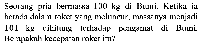 Seorang pria bermassa 100 kg di Bumi. Ketika ia berada dalam roket yang meluncur, massanya menjadi 101 kg dihitung terhadap pengamat di Bumi. Berapakah kecepatan roket itu?