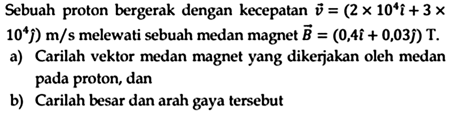 Sebuah proton bergerak dengan kecepatan  v=(2 x 10^4 i+3 x.   .10^4 hat{jmath)) m / s  melewati sebuah medan magnet  vec{B)=(0,4 i+0,03 hat{jmath)) T .
a) Carilah vektor medan magnet yang dikerjakan oleh medan pada proton, dan
b) Carilah besar dan arah gaya tersebut