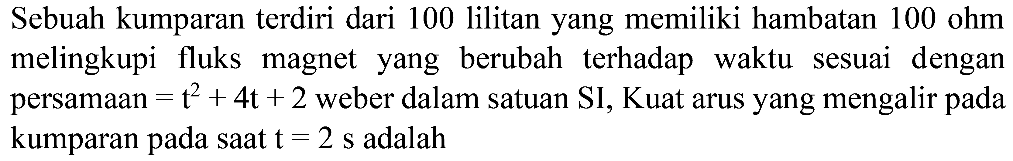 Sebuah kumparan terdiri dari 100 lilitan yang memiliki hambatan  100 ohm  melingkupi fluks magnet yang berubah terhadap waktu sesuai dengan persamaan  =t^(2)+4 t+2  weber dalam satuan SI, Kuat arus yang mengalir pada kumparan pada saat  t=2 s  adalah