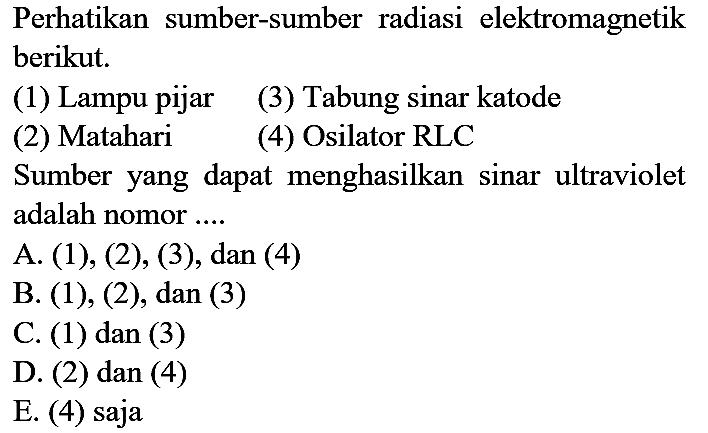 Perhatikan sumber-sumber radiasi elektromagnetik berikut.
(1) Lampu pijar
(3) Tabung sinar katode
(2) Matahari
(4) Osilator RLC
Sumber yang dapat menghasilkan sinar ultraviolet adalah nomor ....
A. (1), (2), (3), dan (4)
B. (1), (2), dan (3)
C. (1) dan (3)
D. (2) dan (4)
E. (4) saja