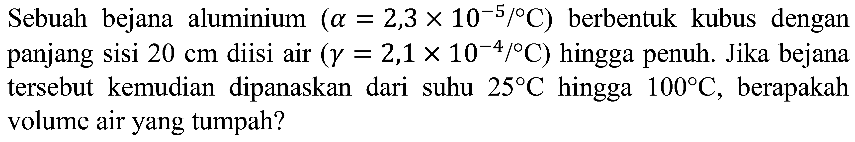 Sebuah bejana aluminium  (a=2,3 x 10^(-5) /{ ) C)  berbentuk kubus dengan panjang sisi  20 cm  diisi air  (gamma=2,1 x 10^(-4) /{ ) C)  hingga penuh. Jika bejana tersebut kemudian dipanaskan dari suhu  25 C  hingga  100 C , berapakah volume air yang tumpah?