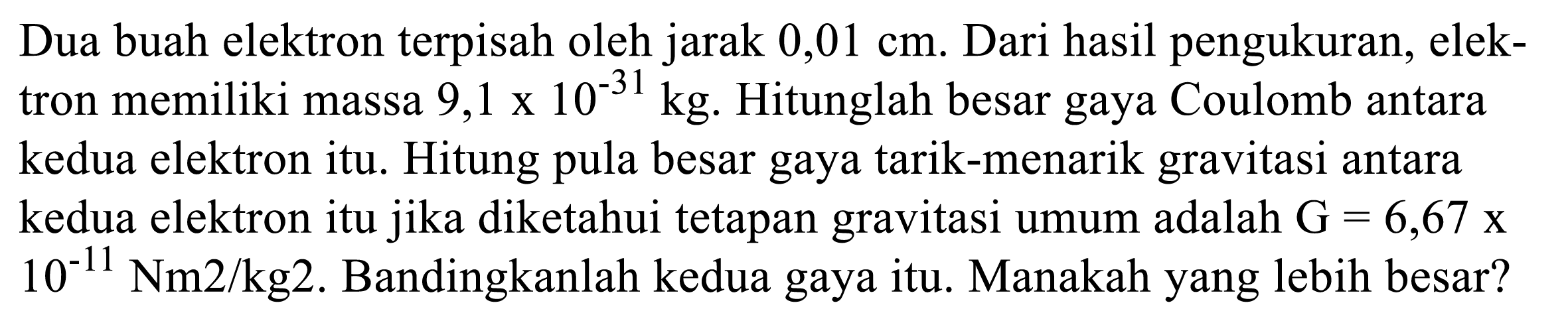 Dua buah elektron terpisah oleh jarak 0,01 cm. Dari hasil pengukuran, elektron memiliki massa  9,1 x 10^(-31) kg . Hitunglah besar gaya Coulomb antara kedua elektron itu. Hitung pula besar gaya tarik-menarik gravitasi antara kedua elektron itu jika diketahui tetapan gravitasi umum adalah  G = 6,67 x 10^(-11) Nm^2/kg^2. Bandingkanlah kedua gaya itu. Manakah yang lebih besar?