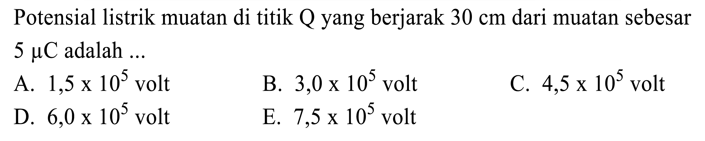 Potensial listrik muatan di titik Q yang berjarak  30 cm  dari muatan sebesar  5 mu C  adalah ...
A.  1,5 x 10^(5)  volt
B.  3,0 x 10^(5)  volt
C.  4,5 x 10^(5)  volt
D.  6,0 x 10^(5)  volt
E.  7,5 x 10^(5)  volt