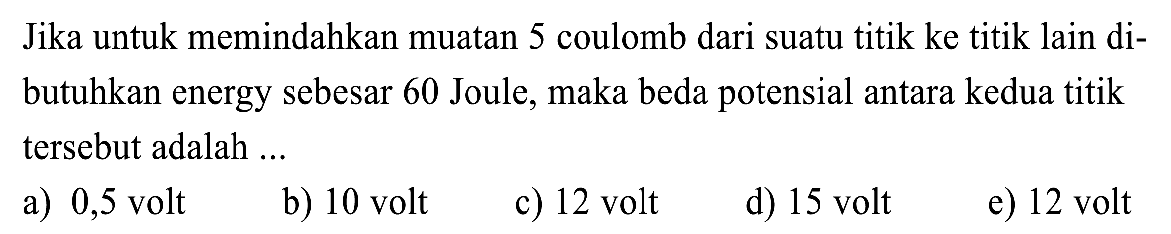 Jika untuk memindahkan muatan 5 coulomb dari suatu titik ke titik lain dibutuhkan energy sebesar 60 Joule, maka beda potensial antara kedua titik tersebut adalah ...
a) 0,5 volt
b) 10 volt
c) 12 volt
d) 15 volt
e) 12 volt