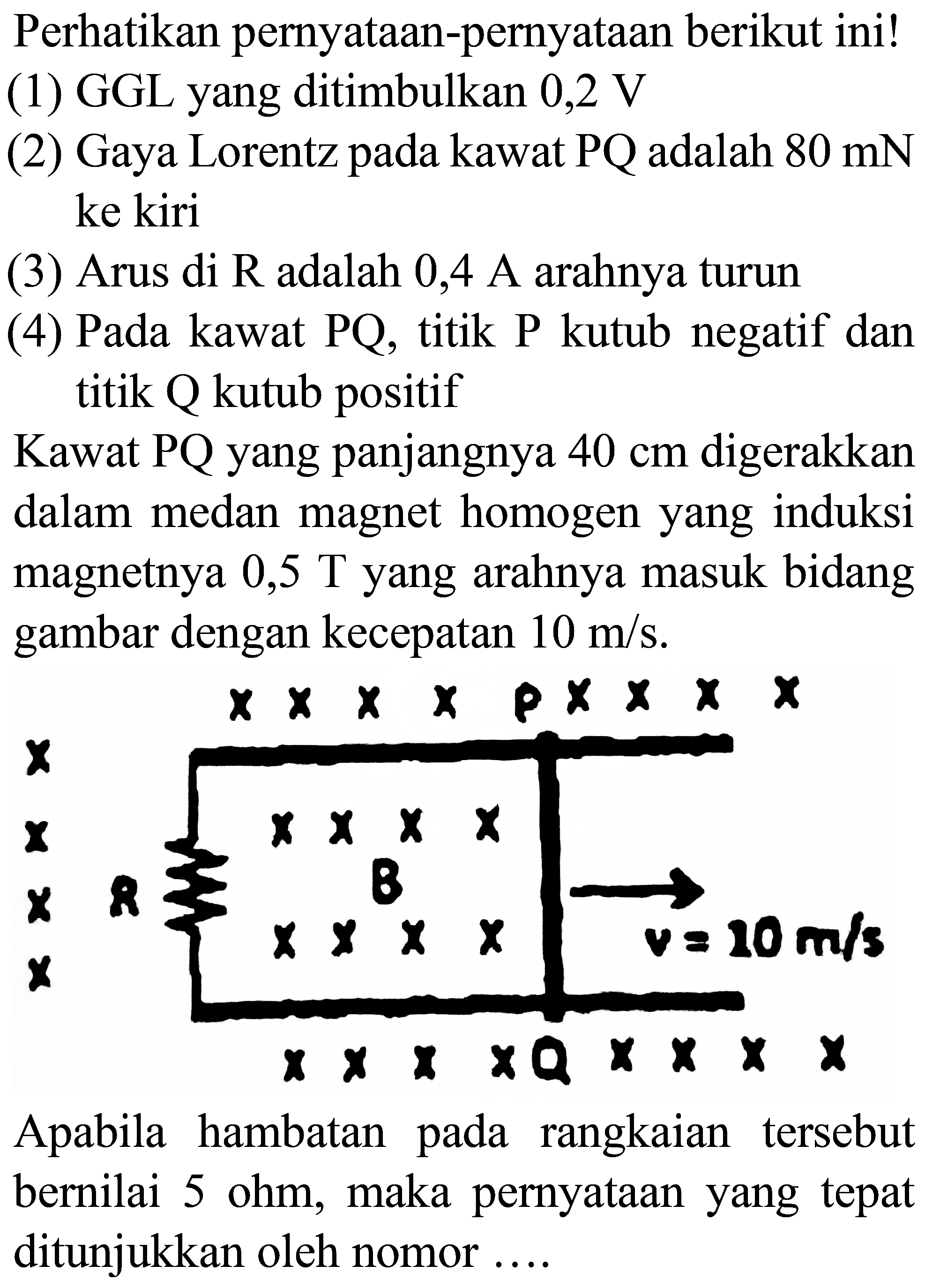 Perhatikan pernyataan-pernyataan berikut ini!
(1) GGL yang ditimbulkan  0,2 V 
(2) Gaya Lorentz pada kawat  PQ  adalah  80 mN  ke kiri
(3) Arus di  R  adalah  0,4 A  arahnya turun
(4) Pada kawat PQ, titik P kutub negatif dan titik Q kutub positif

Kawat  P Q  yang panjangnya  40 cm  digerakkan dalam medan magnet homogen yang induksi magnetnya  0,5 T  yang arahnya masuk bidang gambar dengan kecepatan  10 m / s .

Apabila hambatan pada rangkaian tersebut bernilai  5 ohm , maka pernyataan yang tepat ditunjukkan oleh nomor ....