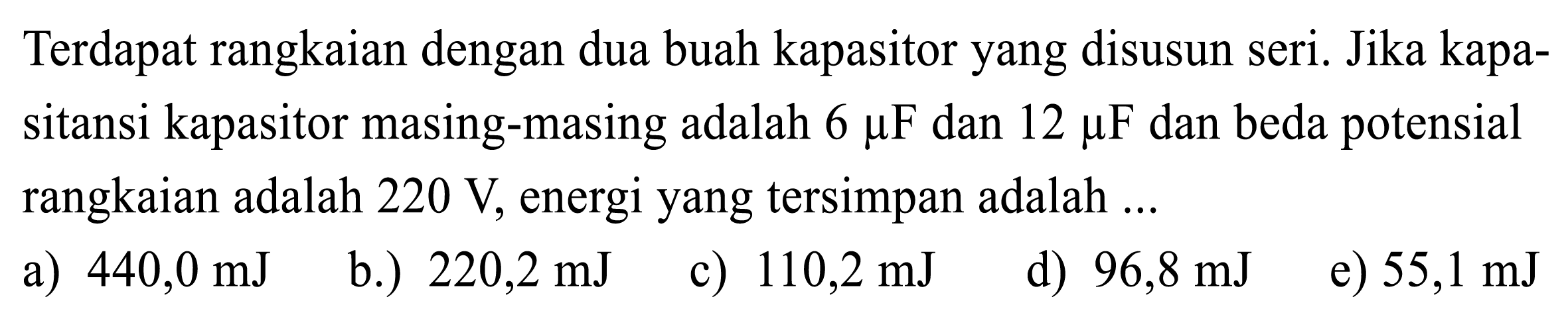 Terdapat rangkaian dengan dua buah kapasitor yang disusun seri. Jika kapasitansi kapasitor masing-masing adalah  6 mu F  dan  12 mu F  dan beda potensial rangkaian adalah  220 V , energi yang tersimpan adalah ...
a)  440,0 mJ 
b.)  220,2 mJ 
c)  110,2 mJ 
d)  96,8 mJ 
e)  55,1 mJ 