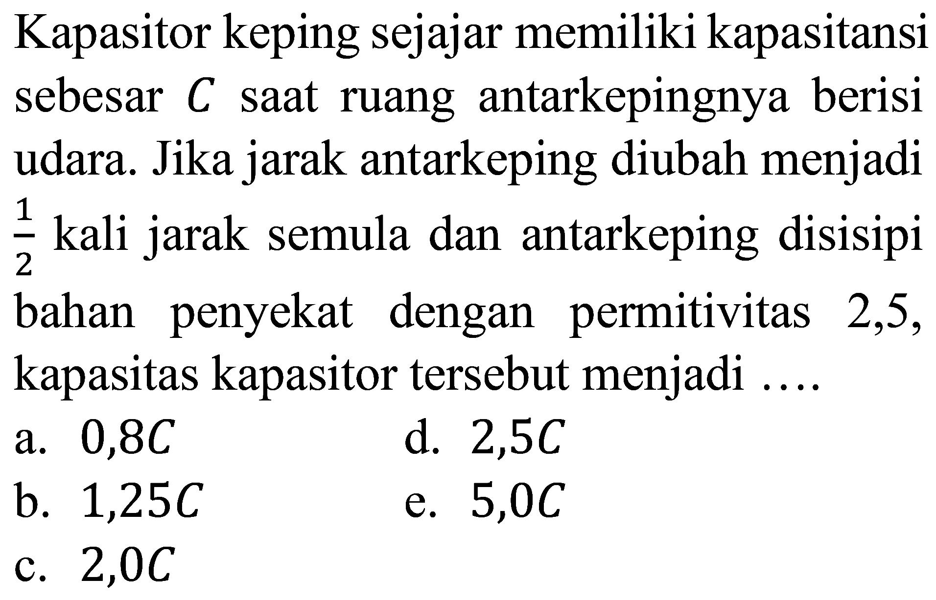 Kapasitor keping sejajar memiliki kapasitansi sebesar  C  saat ruang antarkepingnya berisi udara. Jika jarak antarkeping diubah menjadi  (1)/(2)  kali jarak semula dan antarkeping disisipi bahan penyekat dengan permitivitas 2,5, kapasitas kapasitor tersebut menjadi ....
a.  0,8 C 
d.  2,5 C 
b.  1,25 C 
e.  5,0 C 
c.  2,0 C 