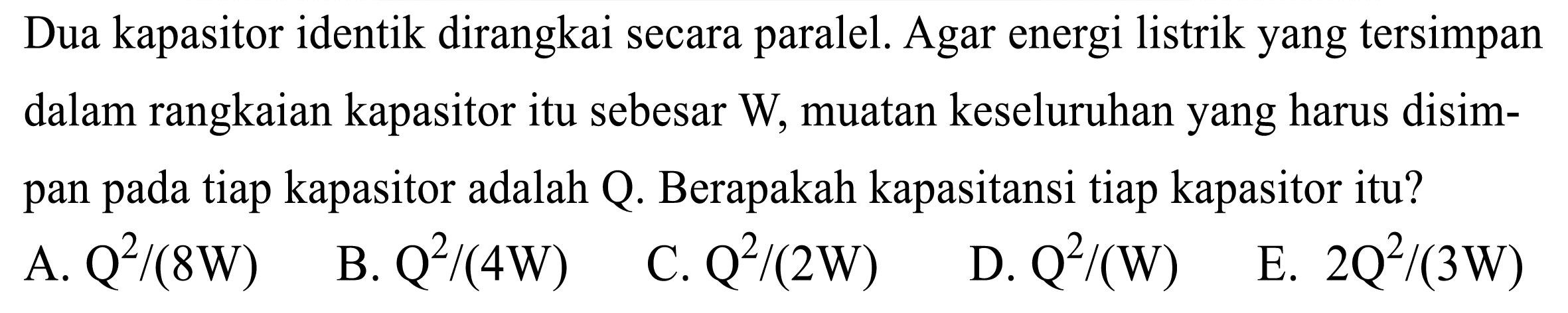 Dua kapasitor identik dirangkai secara paralel. Agar energi listrik yang tersimpan dalam rangkaian kapasitor itu sebesar W, muatan keseluruhan yang harus disimpan pada tiap kapasitor adalah Q. Berapakah kapasitansi tiap kapasitor itu?
A.  Q^(2) /(8 W) 
B.  Q^(2) /(4 W) 
C.  Q^(2) /(2 W) 
D.  Q^(2) /(W) 
E.  2 Q^(2) /(3 W) 