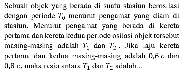 Sebuah objek yang berada di suatu stasiun berosilasi dengan periode T0 menurut pengamat yang diam di stasiun. Menurut pengamat yang berada di kereta pertama dan kereta kedua periode osilasi objek tersebut masing-masing adalah T1 dan T2. Jika laju kereta pertama dan kedua masing-masing adalah 0,6 c dan 0,8 c, maka rasio antara T1 dan T2 adalah...