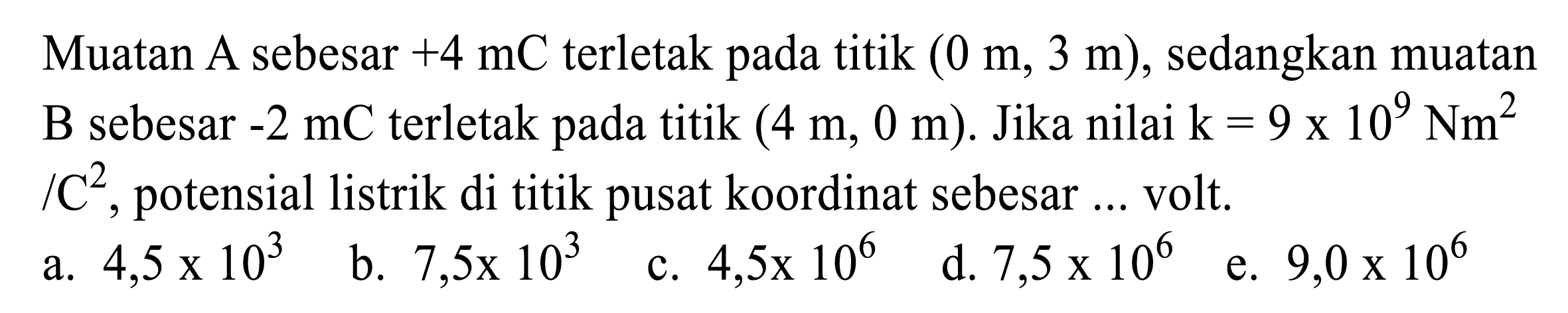 Muatan A sebesar  +4 mC  terletak pada titik  (0 m, 3 m) , sedangkan muatan B sebesar  -2 mC  terletak pada titik  (4 m, 0 m) . Jika nilai  k=9 x 10^(9) Nm^(2)   / C^(2) , potensial listrik di titik pusat koordinat sebesar ... volt.
a.  4,5 x 10^(3) 
b.  7,5 x 10^(3) 
c.  4,5 x 10^(6) 
d.  7,5 x 10^(6) 
e.  9,0 x 10^(6) 