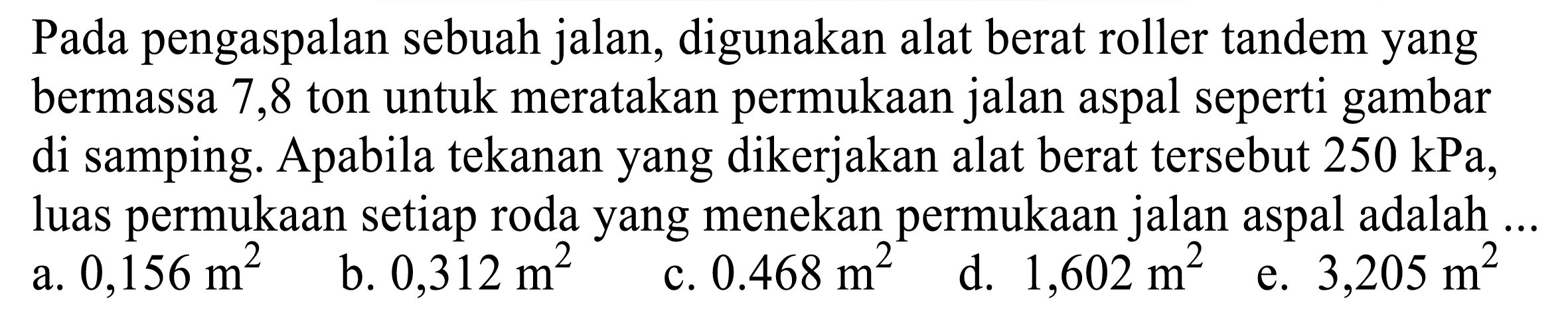 Pada pengaspalan sebuah jalan, digunakan alat berat roller tandem yang bermassa 7,8 ton untuk meratakan permukaan jalan aspal seperti gambar di samping. Apabila tekanan yang dikerjakan alat berat tersebut  250 kPa , luas permukaan setiap roda yang menekan permukaan jalan aspal adalah ...
